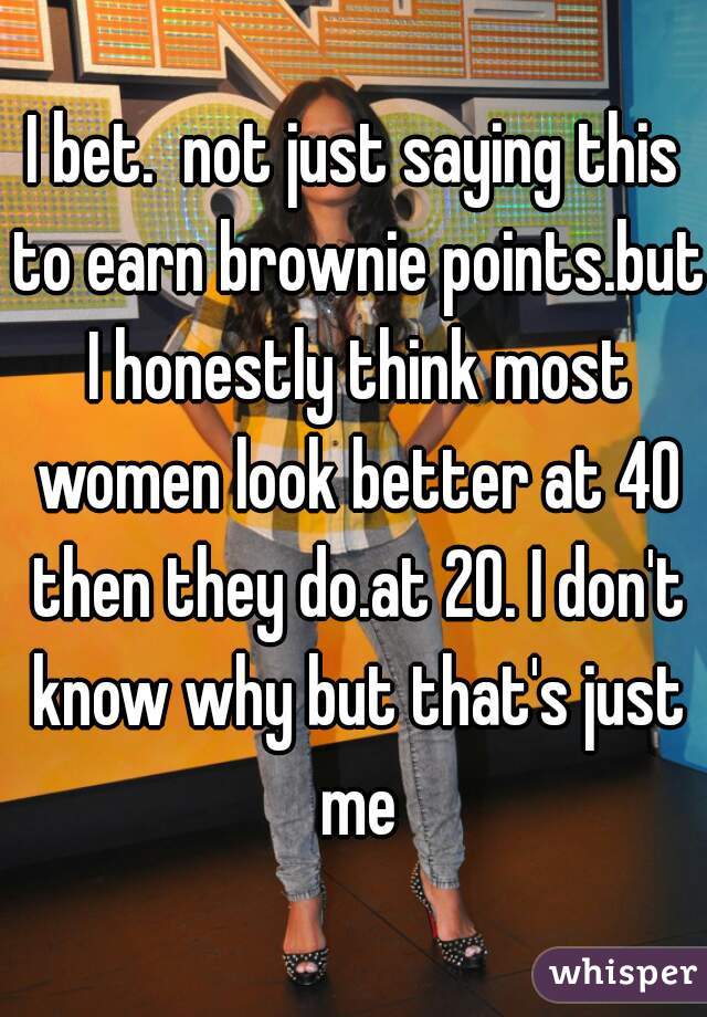 I bet.  not just saying this to earn brownie points.but I honestly think most women look better at 40 then they do.at 20. I don't know why but that's just me