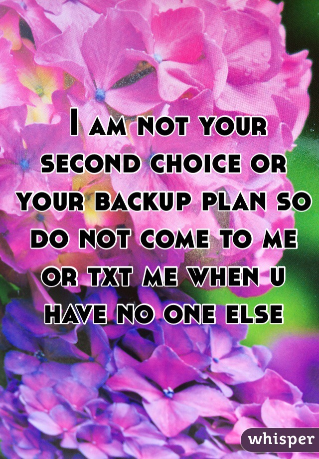  I am not your second choice or your backup plan so do not come to me or txt me when u have no one else 