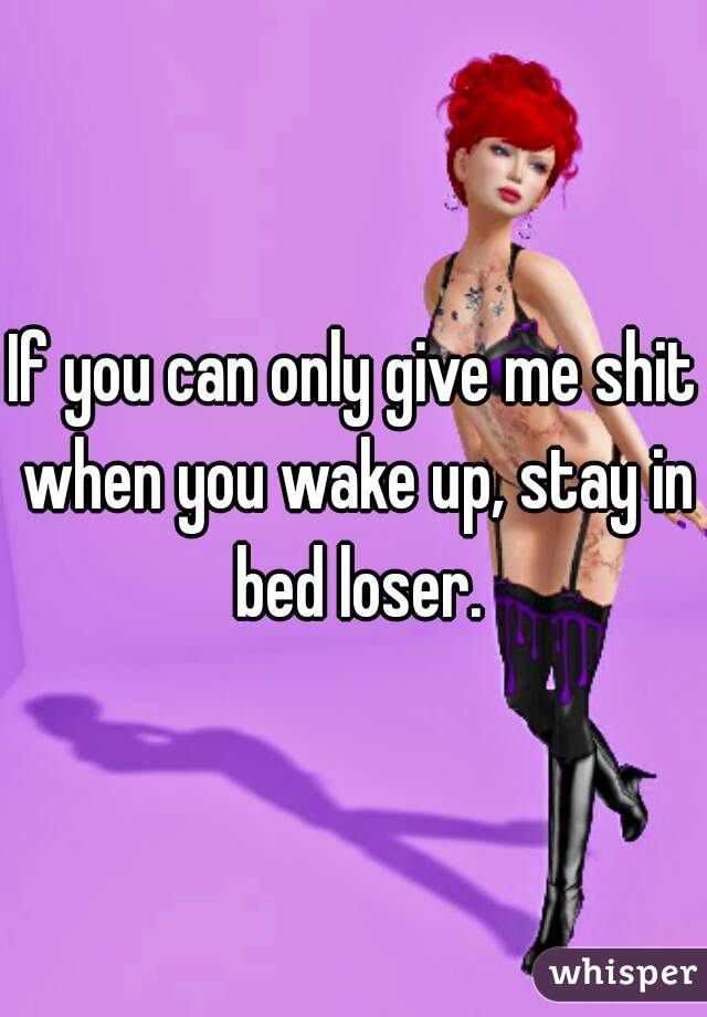 If you can only give me shit when you wake up, stay in bed loser.