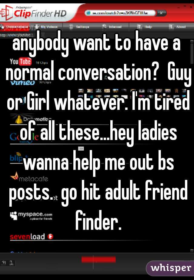 anybody want to have a normal conversation?  Guy or Girl whatever. I'm tired of all these...hey ladies wanna help me out bs posts.  go hit adult friend finder.