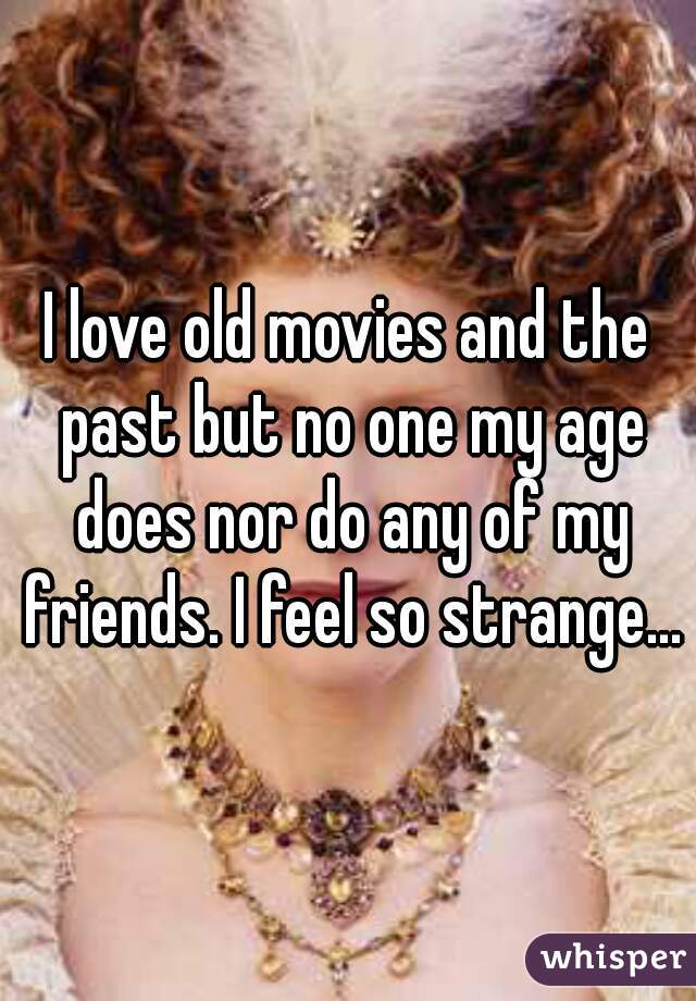 I love old movies and the past but no one my age does nor do any of my friends. I feel so strange...