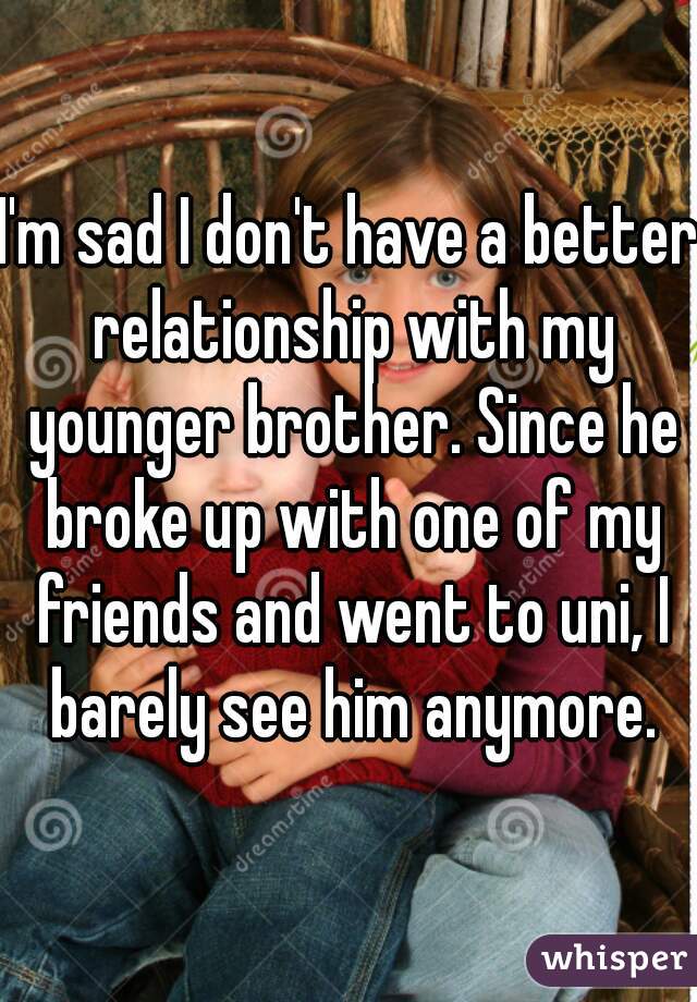 I'm sad I don't have a better relationship with my younger brother. Since he broke up with one of my friends and went to uni, I barely see him anymore.