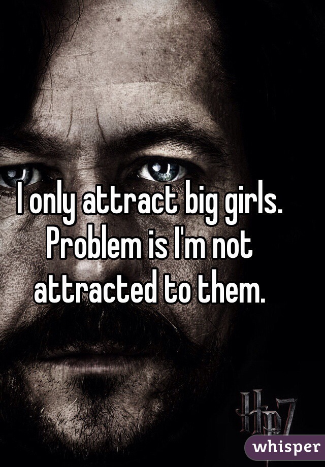 I only attract big girls. Problem is I'm not attracted to them.