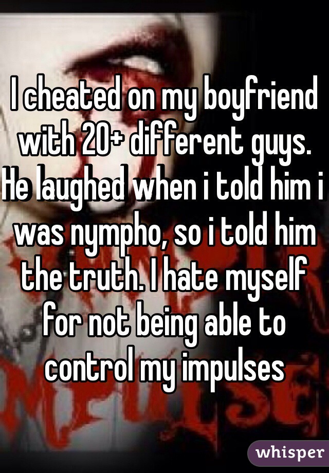 I cheated on my boyfriend with 20+ different guys. He laughed when i told him i was nympho, so i told him the truth. I hate myself for not being able to control my impulses