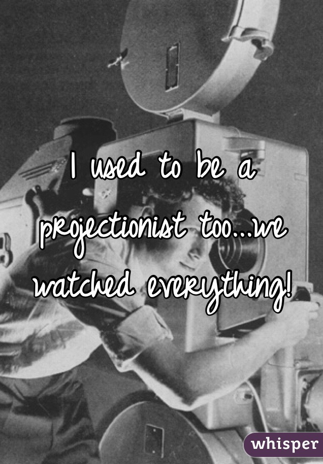 I used to be a projectionist too...we watched everything! 