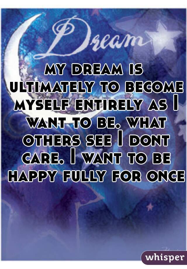 my dream is ultimately to become myself entirely as I want to be. what others see I dont care. I want to be happy fully for once.