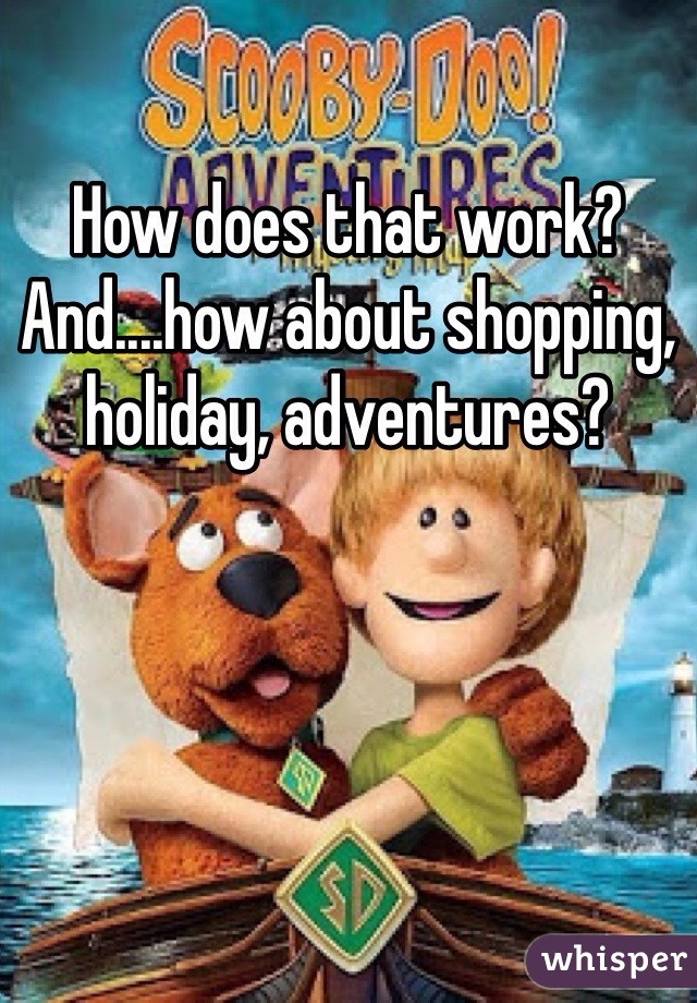 How does that work? And....how about shopping, holiday, adventures? 