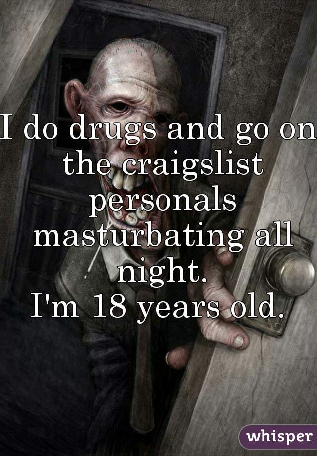 I do drugs and go on the craigslist personals masturbating all night.
I'm 18 years old.