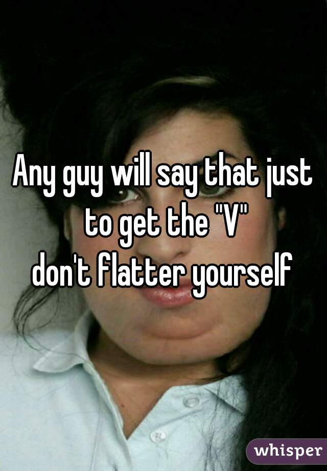 Any guy will say that just to get the "V"
don't flatter yourself