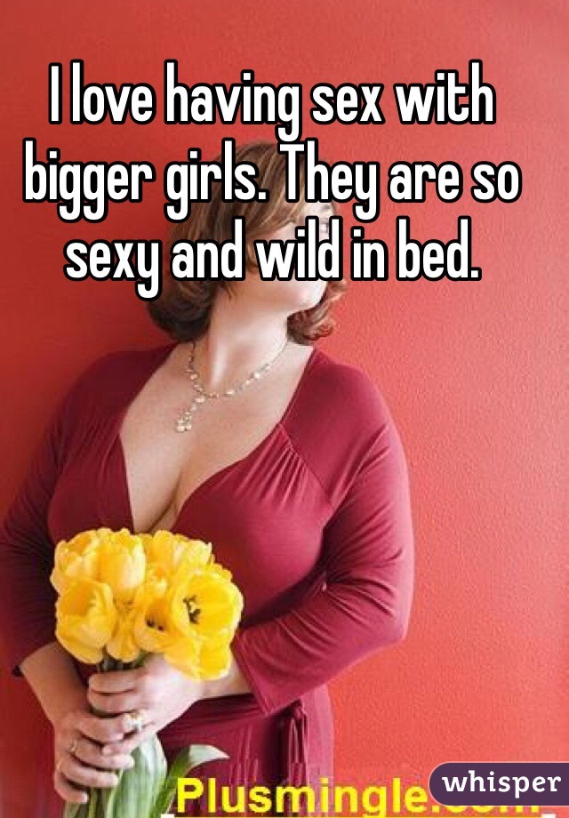 I love having sex with bigger girls. They are so sexy and wild in bed. 