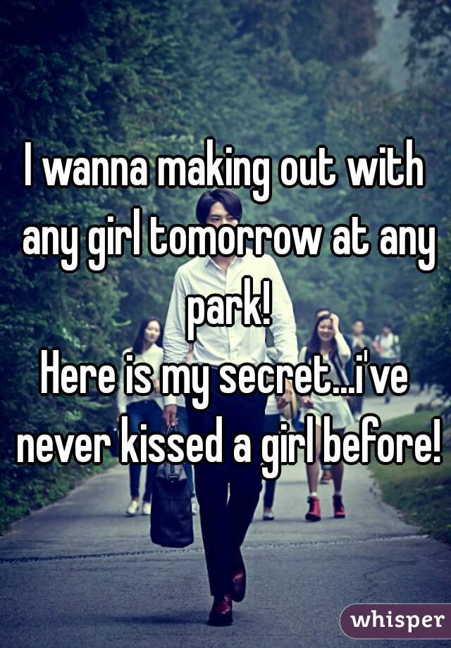 I wanna making out with any girl tomorrow at any park!
Here is my secret...i've never kissed a girl before!