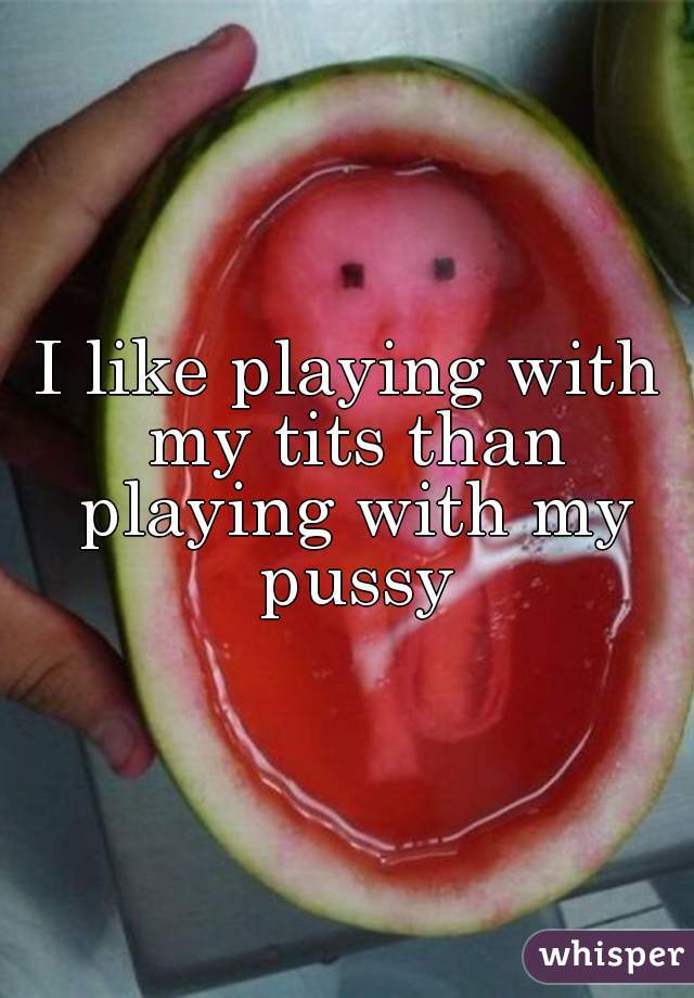 I like playing with my tits than playing with my pussy