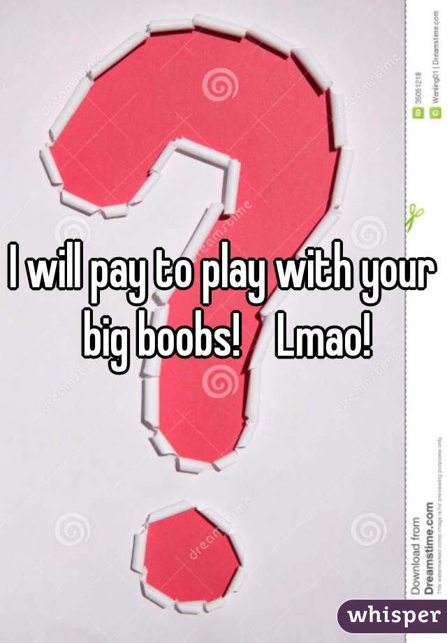 I will pay to play with your big boobs!    Lmao!