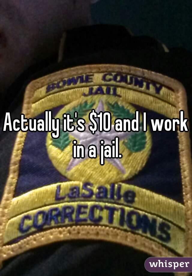 Actually it's $10 and I work in a jail.