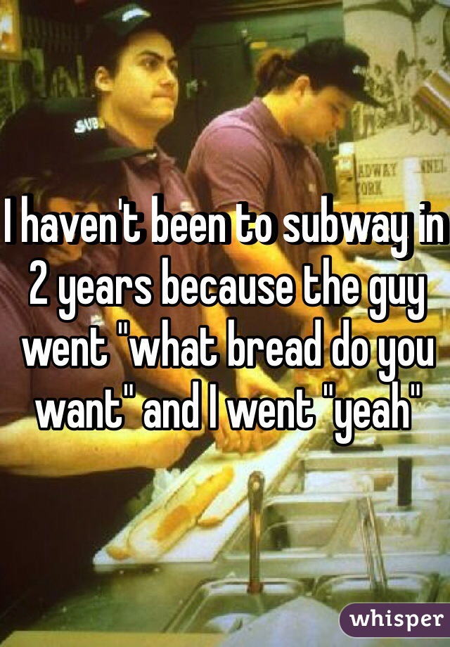 I haven't been to subway in 2 years because the guy went "what bread do you want" and I went "yeah"