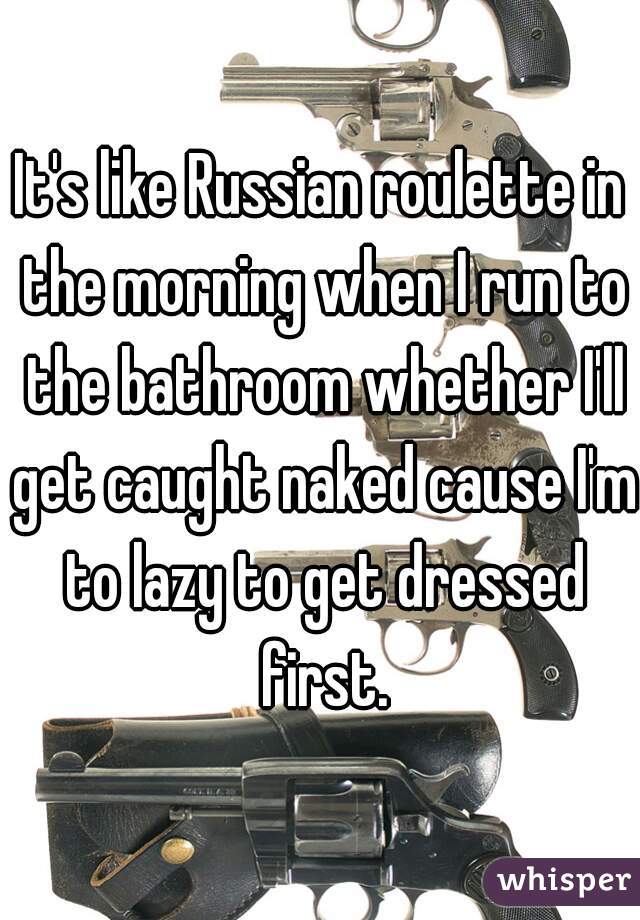 It's like Russian roulette in the morning when I run to the bathroom whether I'll get caught naked cause I'm to lazy to get dressed first.