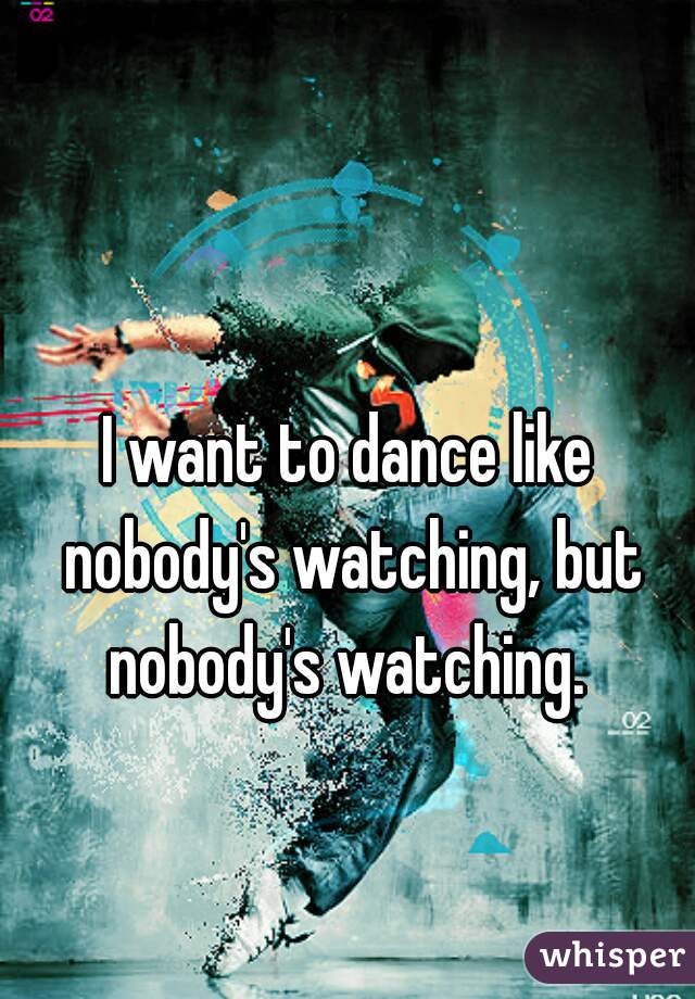 I want to dance like nobody's watching, but nobody's watching. 
