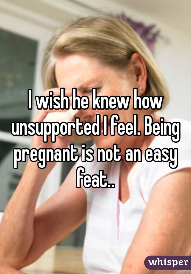 I wish he knew how unsupported I feel. Being pregnant is not an easy feat..