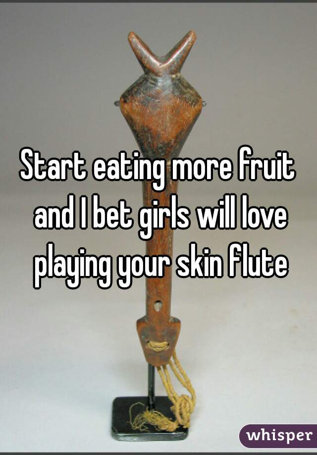Start eating more fruit and I bet girls will love playing your skin flute