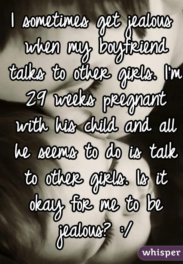 I sometimes get jealous when my boyfriend talks to other girls. I'm 29 weeks pregnant with his child and all he seems to do is talk to other girls. Is it okay for me to be jealous? :/