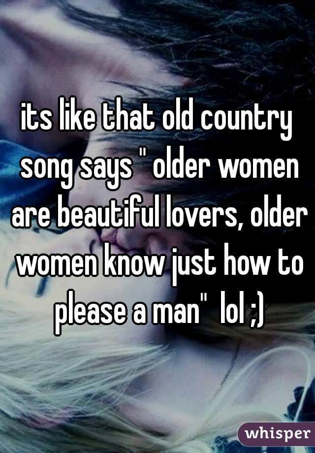 its like that old country song says " older women are beautiful lovers, older women know just how to please a man"  lol ;)