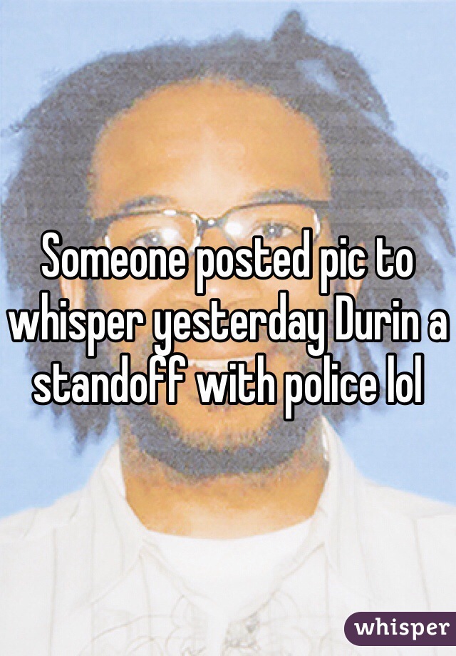 Someone posted pic to whisper yesterday Durin a standoff with police lol