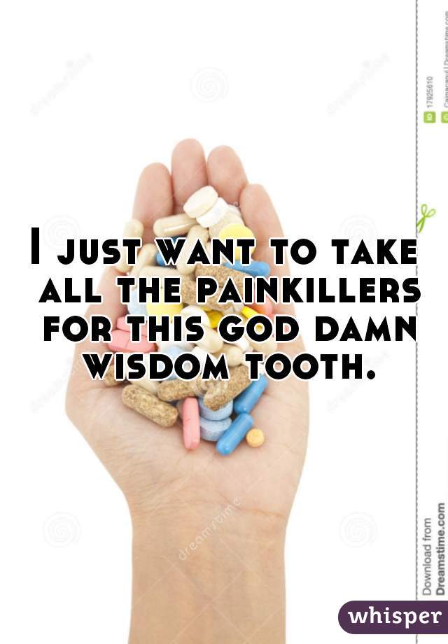 I just want to take all the painkillers for this god damn wisdom tooth.