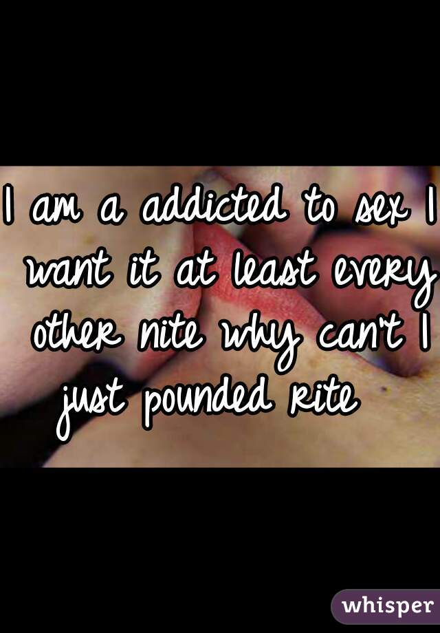 I am a addicted to sex I want it at least every other nite why can't I just pounded rite  
