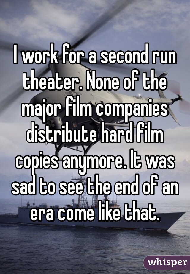 I work for a second run theater. None of the major film companies distribute hard film copies anymore. It was sad to see the end of an era come like that.