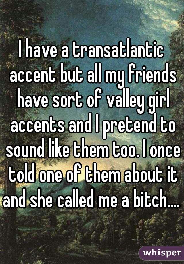 I have a transatlantic accent but all my friends have sort of valley girl accents and I pretend to sound like them too. I once told one of them about it and she called me a bitch.... 