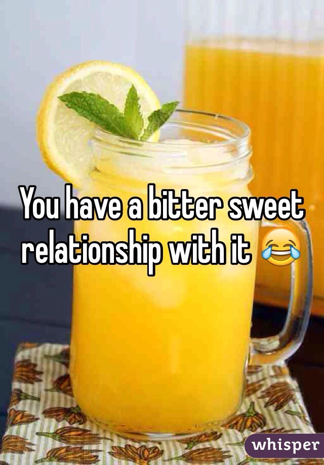 You have a bitter sweet relationship with it 😂