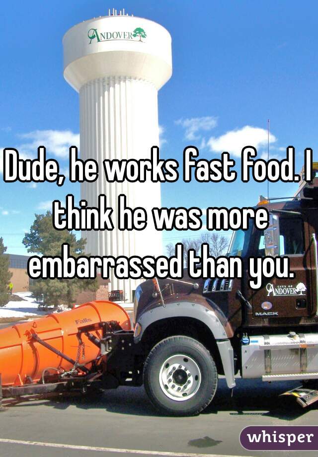 Dude, he works fast food. I think he was more embarrassed than you.