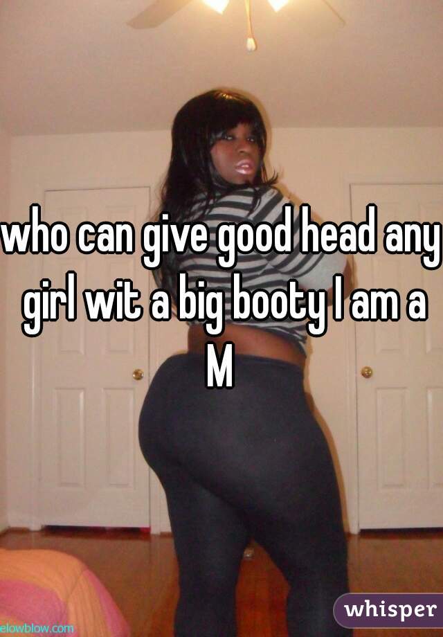 who can give good head any girl wit a big booty I am a M 