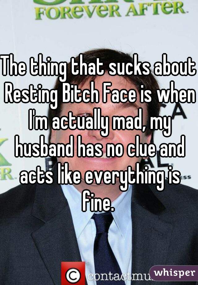 The thing that sucks about Resting Bitch Face is when I'm actually mad, my husband has no clue and acts like everything is fine. 