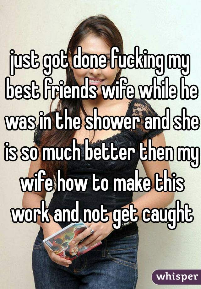 just got done fucking my best friends wife while he was in the shower and she is so much better then my wife how to make this work and not get caught