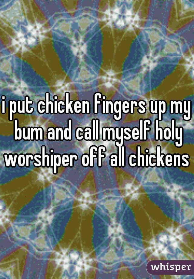 i put chicken fingers up my bum and call myself holy worshiper off all chickens  