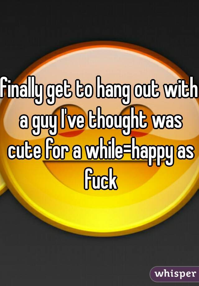 finally get to hang out with a guy I've thought was cute for a while=happy as fuck