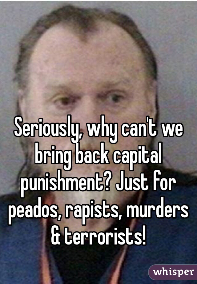 Seriously, why can't we bring back capital punishment? Just for peados, rapists, murders & terrorists!