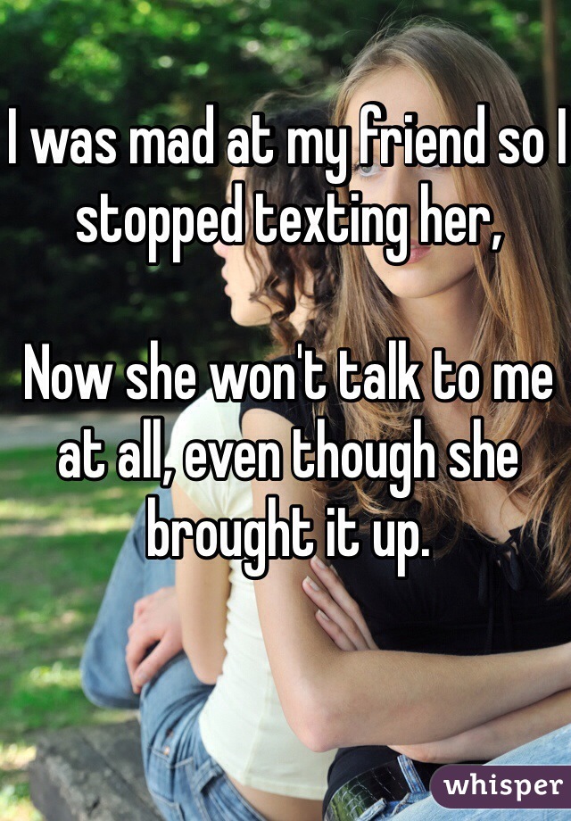 I was mad at my friend so I stopped texting her, 

Now she won't talk to me at all, even though she brought it up.