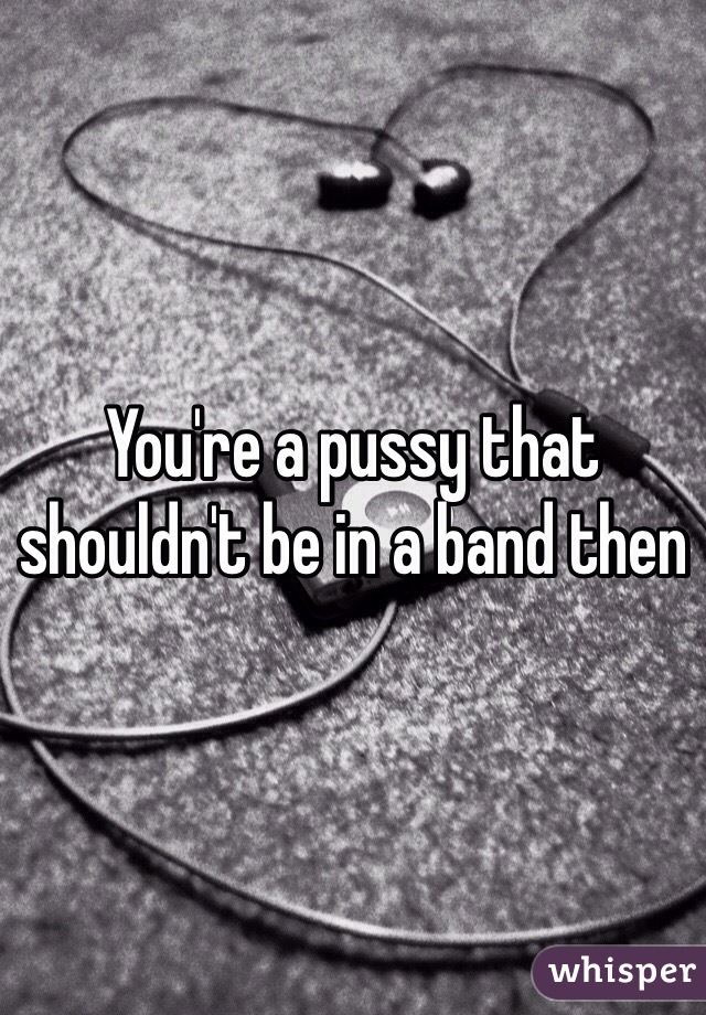 You're a pussy that shouldn't be in a band then