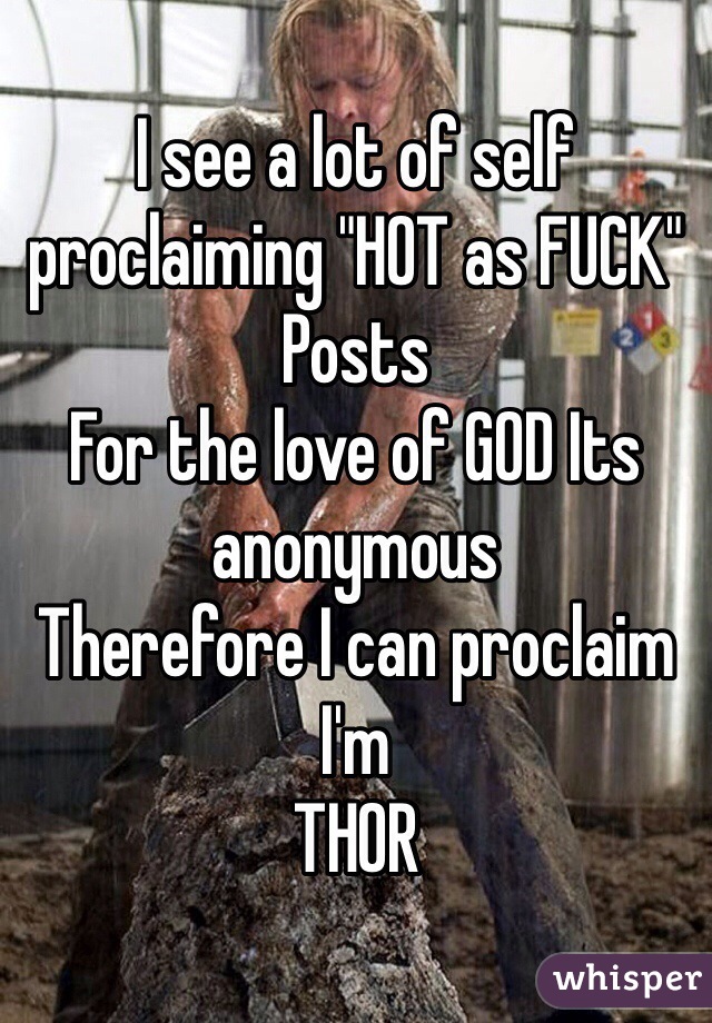 I see a lot of self proclaiming "HOT as FUCK" 
Posts
For the love of GOD Its anonymous
Therefore I can proclaim I'm
THOR