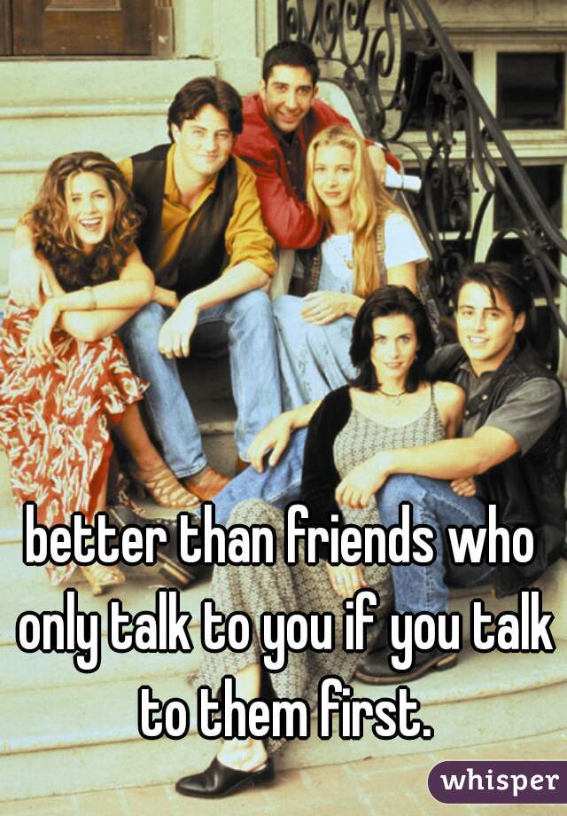 better than friends who only talk to you if you talk to them first.