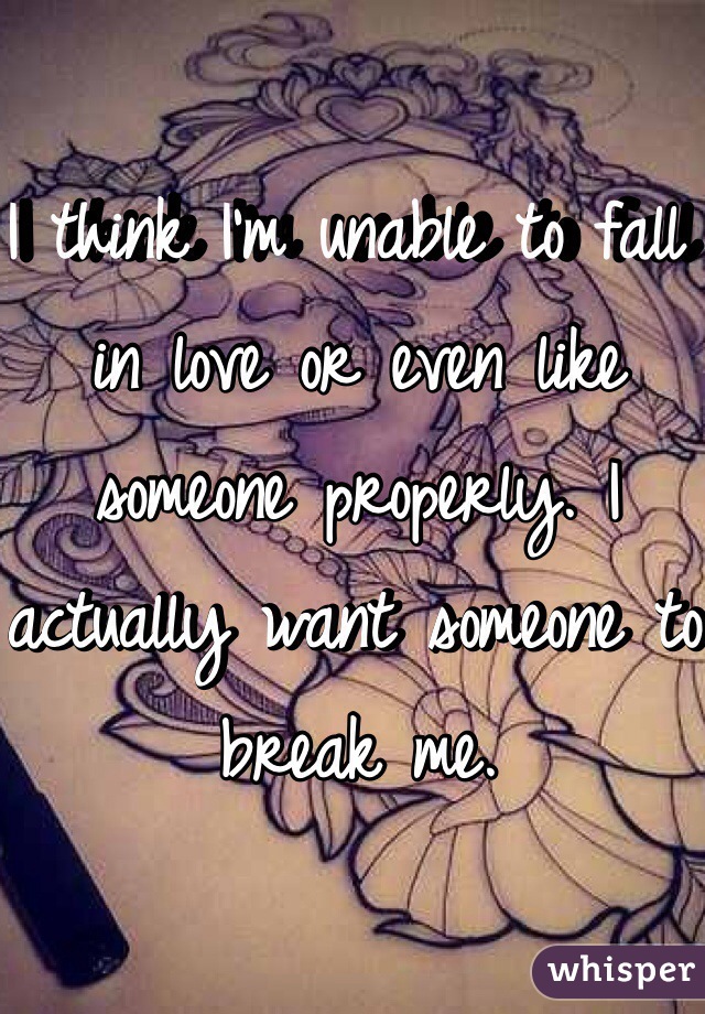 I think I'm unable to fall in love or even like someone properly. I actually want someone to break me. 