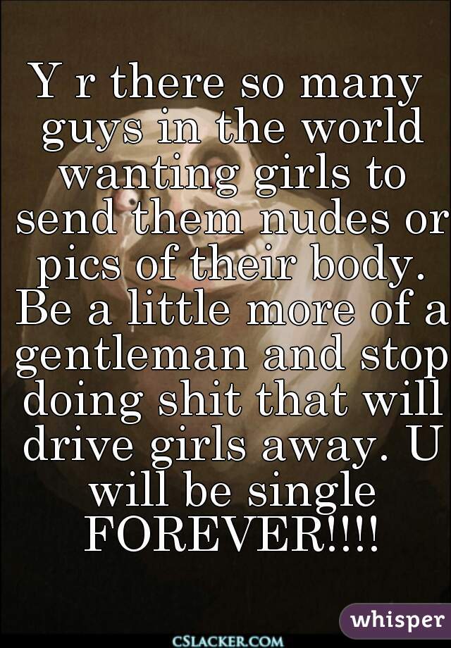 Y r there so many guys in the world wanting girls to send them nudes or pics of their body. Be a little more of a gentleman and stop doing shit that will drive girls away. U will be single FOREVER!!!!