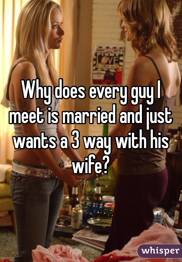 Why does every guy I meet is married and just wants a 3 way with his wife?