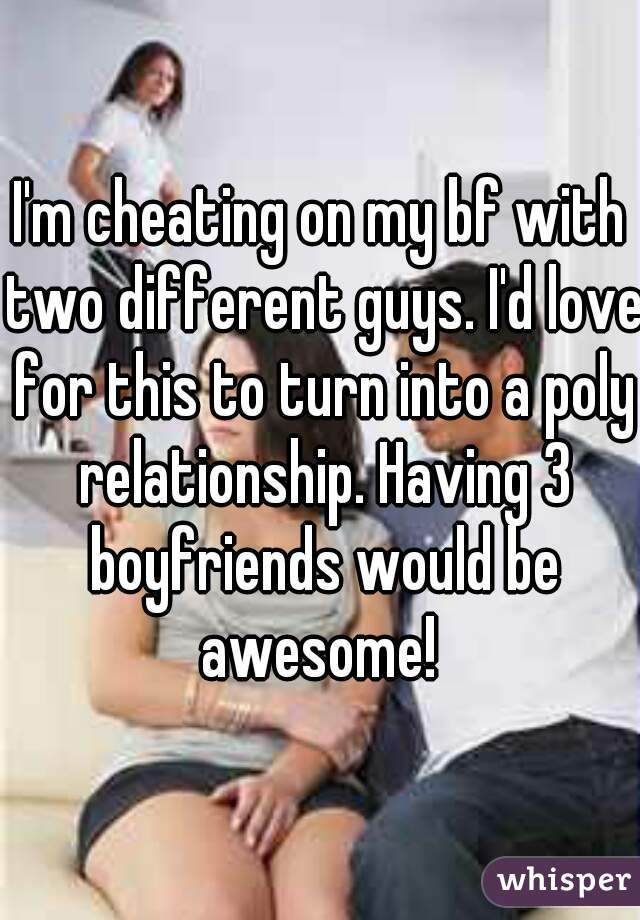 I'm cheating on my bf with two different guys. I'd love for this to turn into a poly relationship. Having 3 boyfriends would be awesome! 