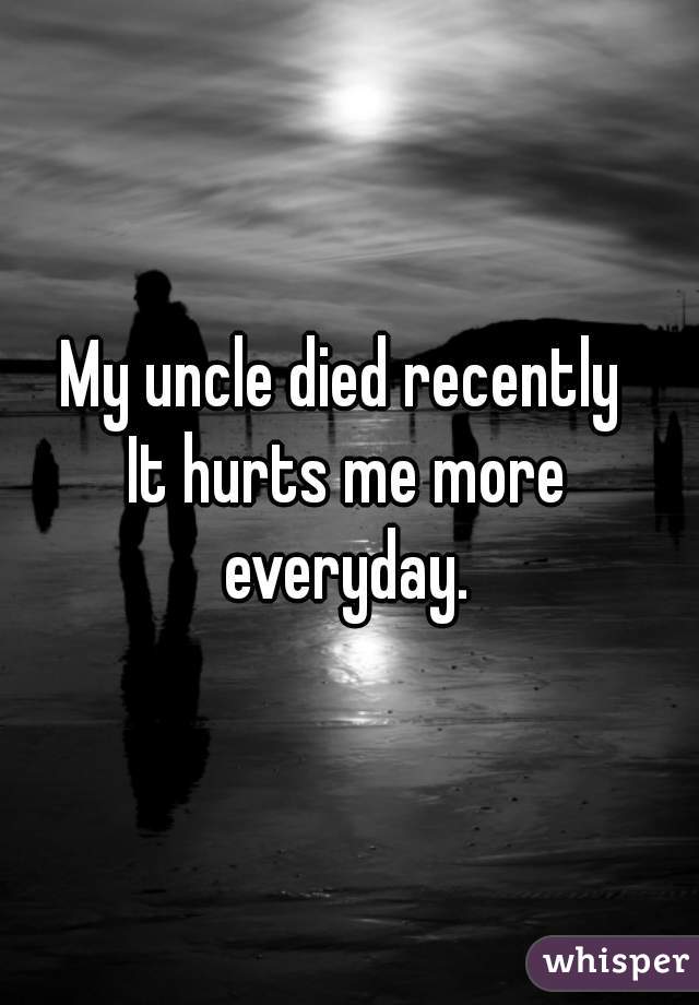 My uncle died recently 
It hurts me more everyday. 