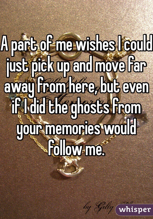 A part of me wishes I could just pick up and move far away from here, but even if I did the ghosts from your memories would follow me.
