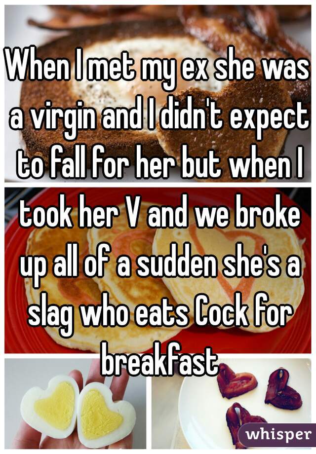 When I met my ex she was a virgin and I didn't expect to fall for her but when I took her V and we broke up all of a sudden she's a slag who eats Cock for breakfast
