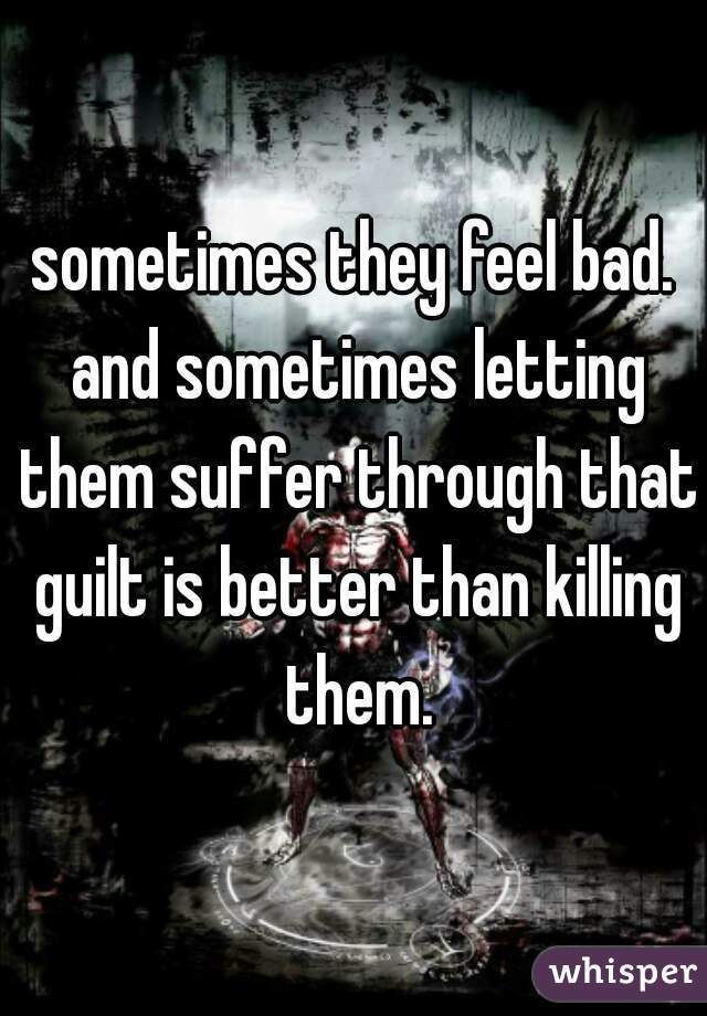sometimes they feel bad. and sometimes letting them suffer through that guilt is better than killing them.